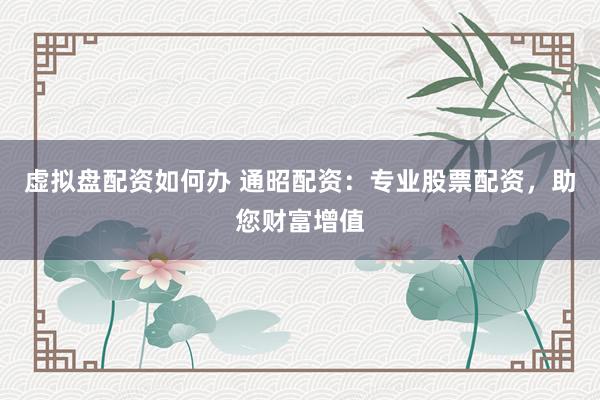 虚拟盘配资如何办 通昭配资:专业股票配资,助您财富增值