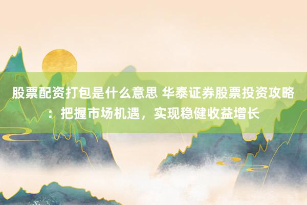 股票配资打包是什么意思 华泰证券股票投资攻略：把握市场机遇，实现稳健收益增长