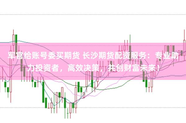 军官给账号委买期货 长沙期货配资服务：专业助力投资者，高效决策，共创财富未来！
