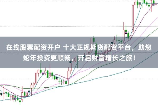 在线股票配资开户 十大正规期货配资平台,助您蛇年投资更顺畅,开启财富增长之旅!