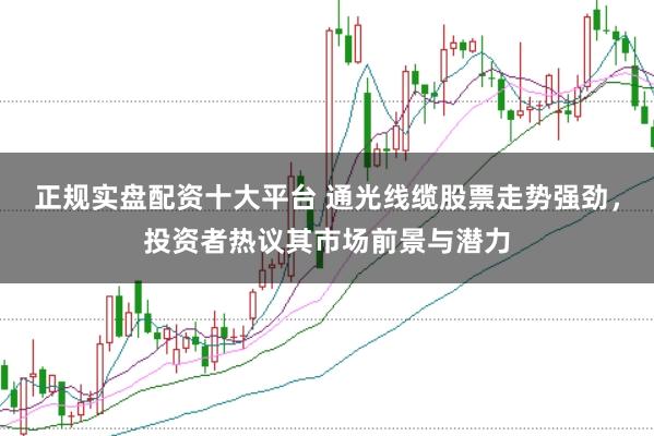 正规实盘配资十大平台 通光线缆股票走势强劲，投资者热议其市场前景与潜力