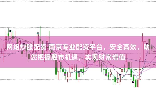 网络炒股配资 南京专业配资平台，安全高效，助您把握股市机遇，实现财富增值