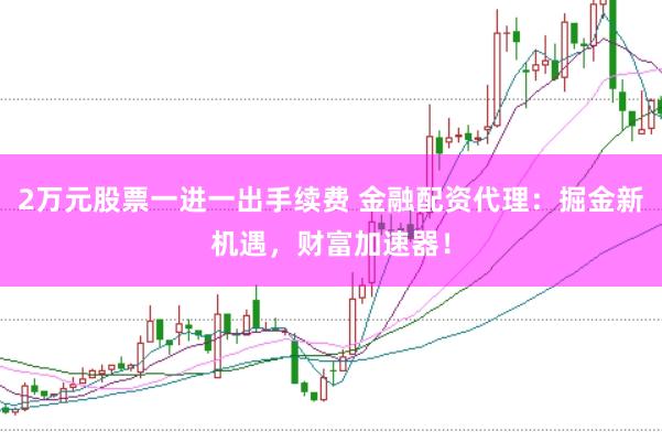 2万元股票一进一出手续费 金融配资代理:掘金新机遇,财富加速器!