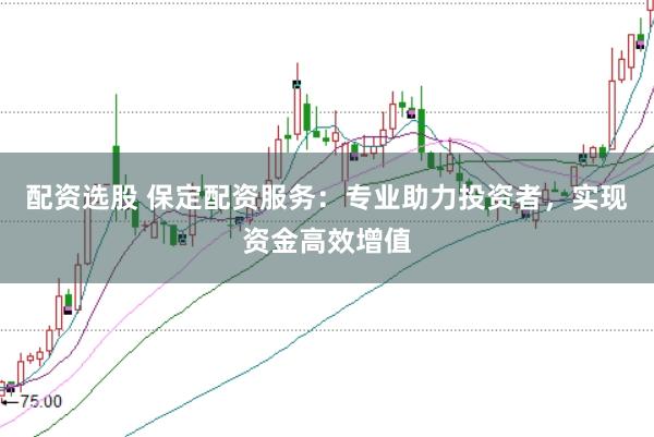 配资选股 保定配资服务：专业助力投资者，实现资金高效增值