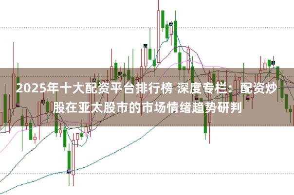 2025年十大配资平台排行榜 深度专栏：配资炒股在亚太股市的市场情绪趋势研判