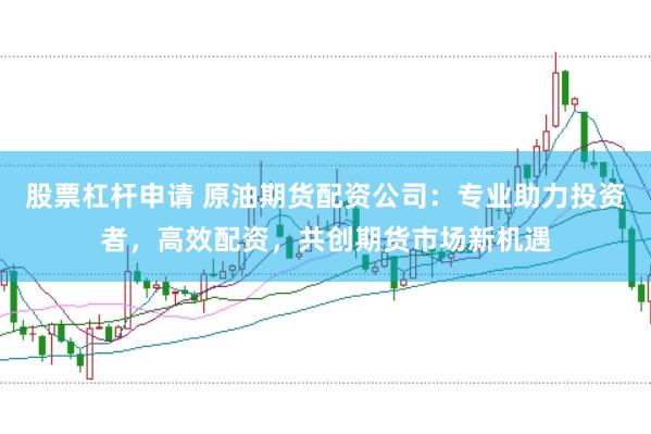股票杠杆申请 原油期货配资公司：专业助力投资者，高效配资，共创期货市场新机遇