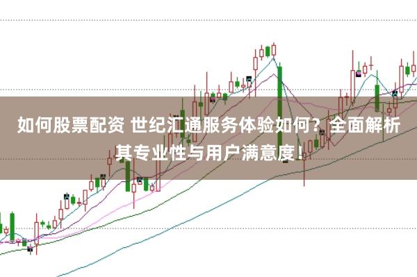如何股票配资 世纪汇通服务体验如何？全面解析其专业性与用户满意度！