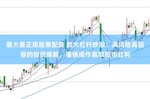 最大最正规股票配资 放大杠杆炒股：高风险高回报的投资策略，谨慎操作赢取股市红利