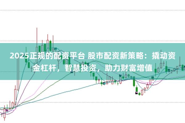 2025正规的配资平台 股市配资新策略：撬动资金杠杆，智慧投资，助力财富增值