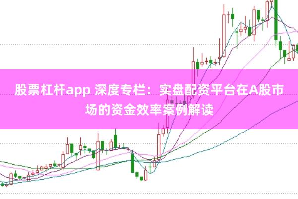 股票杠杆app 深度专栏：实盘配资平台在A股市场的资金效率案例解读