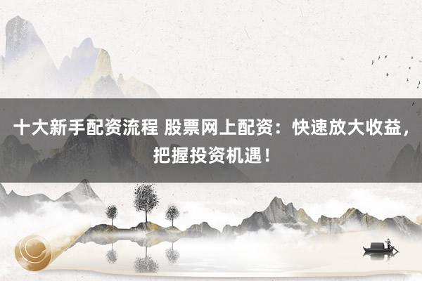 十大新手配资流程 股票网上配资：快速放大收益，把握投资机遇！