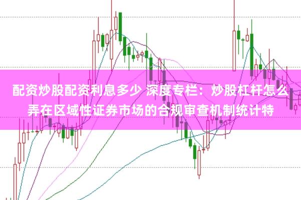 配资炒股配资利息多少 深度专栏：炒股杠杆怎么弄在区域性证券市场的合规审查机制统计特