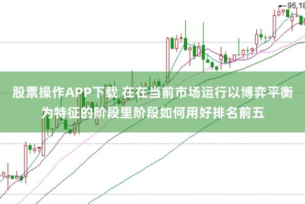 股票操作APP下载 在在当前市场运行以博弈平衡为特征的阶段里阶段如何用好排名前五