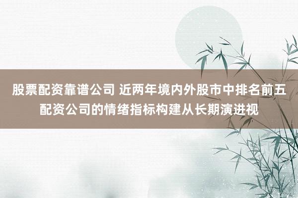 股票配资靠谱公司 近两年境内外股市中排名前五配资公司的情绪指标构建从长期演进视