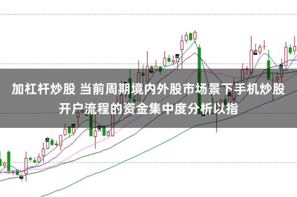 加杠杆炒股 当前周期境内外股市场景下手机炒股开户流程的资金集中度分析以指